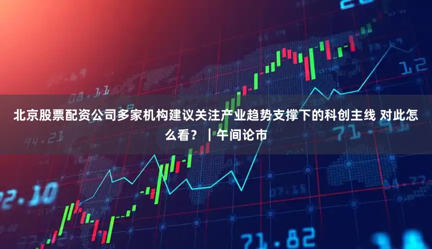 北京股票配资公司多家机构建议关注产业趋势支撑下的科创主线 对此怎么看？｜午间论市