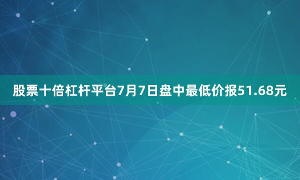 股票十倍杠杆平台7月7日盘中最低价报51.68元