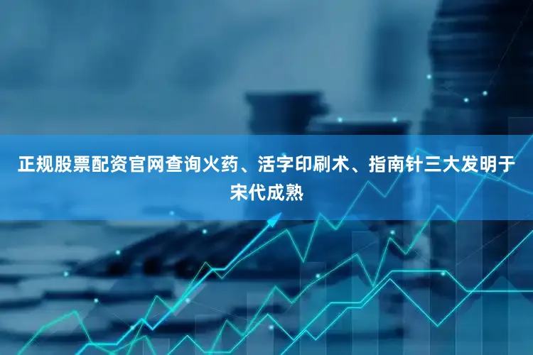 正规股票配资官网查询火药、活字印刷术、指南针三大发明于宋代成熟