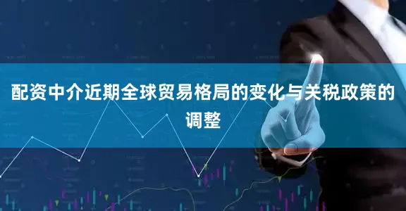 配资中介近期全球贸易格局的变化与关税政策的调整