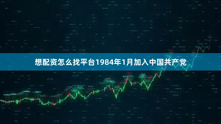 想配资怎么找平台1984年1月加入中国共产党
