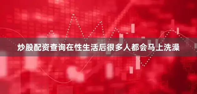 炒股配资查询在性生活后很多人都会马上洗澡