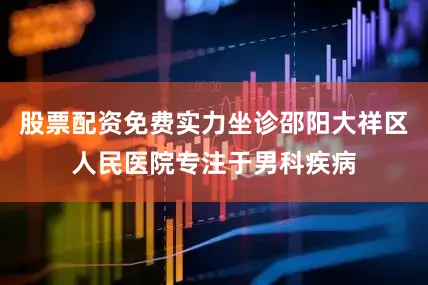 股票配资免费实力坐诊邵阳大祥区人民医院专注于男科疾病