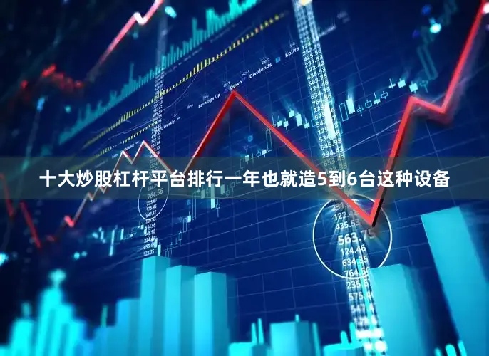 十大炒股杠杆平台排行一年也就造5到6台这种设备