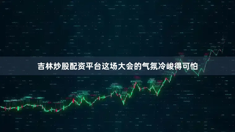 吉林炒股配资平台这场大会的气氛冷峻得可怕